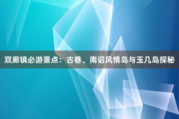 双廊镇必游景点：古巷、南诏风情岛与玉几岛探秘