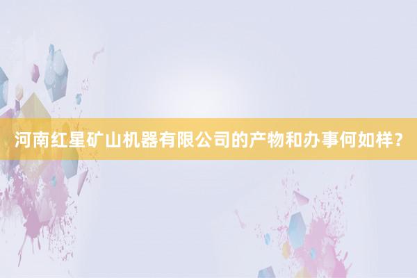 河南红星矿山机器有限公司的产物和办事何如样？